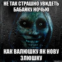 не так страшно увидеть бабайку ночью как валюшку як нову злюшку