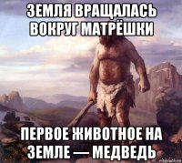 земля вращалась вокруг матрёшки первое животное на земле — медведь