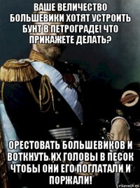 ваше величество большевики хотят устроить бунт в петрограде! что прикажете делать? орестовать большевиков и воткнуть их головы в песок чтобы они его поглатали и поржали!