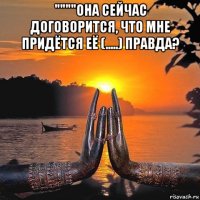 """"она сейчас договорится, что мне придётся её (.....) правда? 