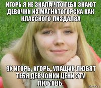 игорь я не знала что тебя знают девочки из магнитогорска как классного пиздалза эх игорь, игорь, улащук любят тебя девчонки.цени эту любовь.