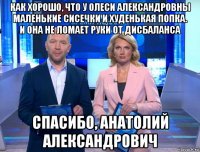 как хорошо, что у олеси александровны маленькие сисечки и худенькая попка. и она не ломает руки от дисбаланса спасибо, анатолий александрович