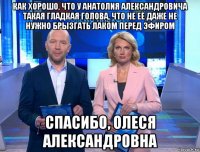 как хорошо, что у анатолия александровича такая гладкая голова, что не её даже не нужно брызгать лаком перед эфиром спасибо, олеся александровна