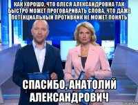 как хорошо, что олеся александровна так быстро может проговаривать слова, что даже потенциальный противник не может понять спасибо, анатолий александрович