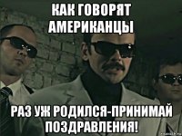 как говорят американцы раз уж родился-принимай поздравления!