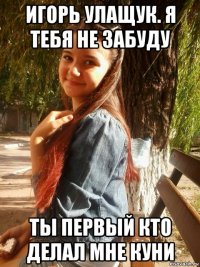 игорь улащук. я тебя не забуду ты первый кто делал мне куни