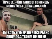привет, коля панков! помнишь меня? это я, вова басалай! ты хоть и умер, но я всё равно пишу под твоим именем!