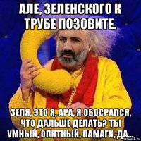 але, зеленского к трубе позовите. зеля, это я, ара, я обосрался, что дальше делать? ты умный, опитный, памаги, да...