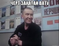 чёрт закатай вату 