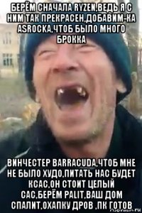 берём сначала ryzen,ведь я с ним так прекрасен,добавим-ка asrockа,чтоб было много брокка винчестер barracuda,чтоб мне не было худо,питать нас будет ксас,он стоит целый сас,берём palit,ваш дом спалит,охапку дров ,пк готов