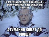 в naujoji vilnia неполноценных не замораживают живьем как при гитлере а гуманно колят до овощя