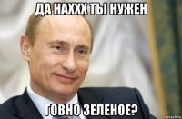 да наххх ты нужен говно зеленое?