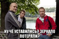  ну чё уставились? зеркало потеряли?
