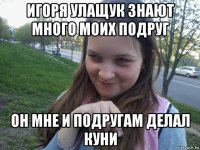 игоря улащук знают много моих подруг он мне и подругам делал куни