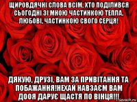 щировдячні слова всім, хто поділився сьогодні зі мною частинкою тепла, любові, частинкою свого серця! дякую, друзі, вам за привітання та побажання!нехай навзаєм вам дооя дарує щастя по вінця!!!