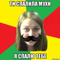 ти спалила мухи я спалю тебе