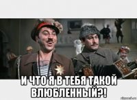  и что я в тебя такой влюбленный?!