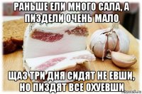 раньше ели много сала, а пиздели очень мало щаз три дня сидят не евши, но пиздят все охуевши