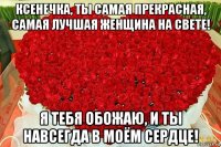 ксенечка, ты самая прекрасная, самая лучшая женщина на свете! я тебя обожаю, и ты навсегда в моём сердце!