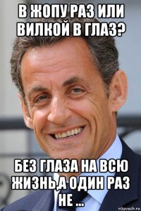 в жопу раз или вилкой в глаз? без глаза на всю жизнь,а один раз не ...