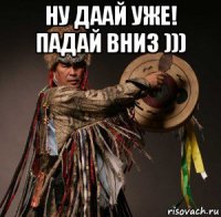 ну даай уже! падай вниз ))) 