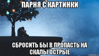 парня с картинки сбросить бы в пропасть на скалы острые