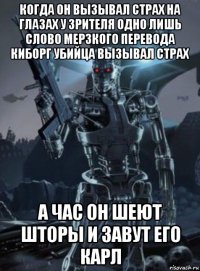 когда он вызывал страх на глазах у зрителя одно лишь слово мерзкого перевода киборг убийца вызывал страх а час он шеют шторы и завут его карл