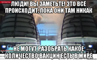 люди! вы заметьте! это всё происходит, пока они там никак не могут разобрать какое количество вакцин есть в мире