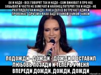 ак и надо - все говорят так и надо - сам виноват я про нее забывал и часто не замечал и наконец потерял так и надо - не разглядел так и надо - я не у дел ее встречает один и провожает другой а я как будто чужой, чужой, чужой подожди - дожди - дожди я оставил любовь позади и теперь у меня впереди дожди, дожди, дожди