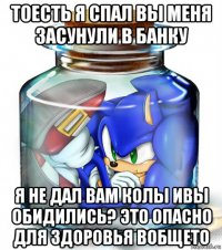 тоесть я спал вы меня засунули в банку я не дал вам колы ивы обидились? это опасно для здоровья вобщето