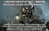 кембрийский взрыв (англ. cambrian explosion), взрыв скелетной фауны — условное название явления, результатом которого стало резкое увеличение количества ископаемых остатков живых существ в отложениях, соответствующих началу кембрийского периода (около 540 млн лет назад).