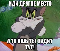 иди другое место а то ишь ты сидит тут!
