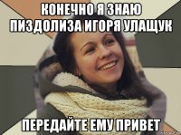 конечно я знаю пиздолиза игоря улащук передайте ему привет