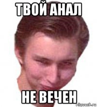 твой анал не вечен