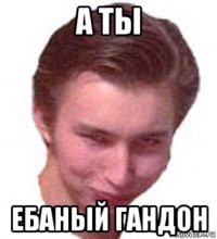 а ты ебаный гандон