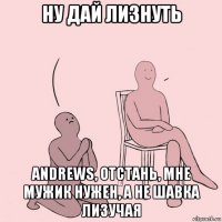 ну дай лизнуть andrews, отстань, мне мужик нужен, а не шавка лизучая