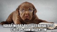  какая мова? вы еще гавкаете-то с хуторским акцентом