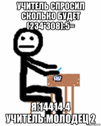 учитель спросил сколько будет (234*308):5= я:14414.4 учитель:молодец 2