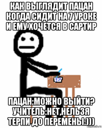 как выглядит пацан когда сидит на 7 уроке и ему хочется в сартир пацан:можно выйти? учитель:нет,нельзя терпи до перемены:)))
