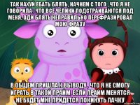 так нахуй ебать блять, начнем с того , что я не говорила , что все челики подстраиваются под меня, оди блять неправильно перефразировал мою фразу в общем пришла к выводу , что я не смогу играть в такой прайм, если прайм менятся не будет мне придется покинуть пачку