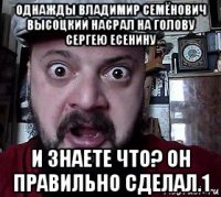 однажды владимир семёнович высоцкий насрал на голову сергею есенину и знаете что? он правильно сделал.1