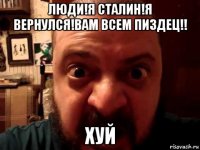 люди!я сталин!я вернулся!вам всем пиздец!! хуй