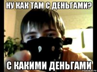 ну как там с деньгами? с какими деньгами