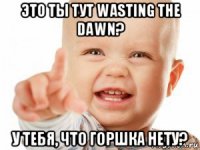 это ты тут wasting the dаwn? у тебя, что горшка нету?
