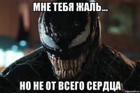 мне тебя жаль... но не от всего сердца