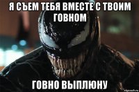 я съем тебя вместе с твоим говном говно выплюну