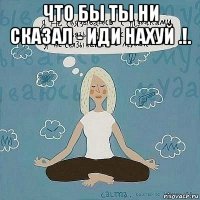 что бы ты ни сказал - иди нахуй .!. 