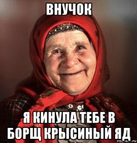 внучок я кинула тебе в борщ крысиный яд