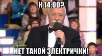 к 14:00? нет такой электрички!