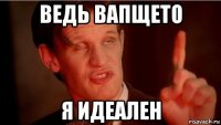 ведь вапщето я идеален